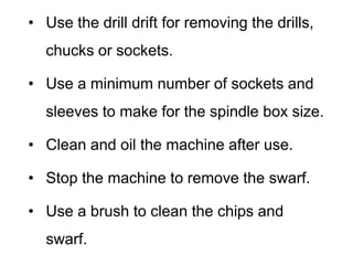• Use the drill drift for removing the drills,
chucks or sockets.
• Use a minimum number of sockets and
sleeves to make for the spindle box size.
• Clean and oil the machine after use.
• Stop the machine to remove the swarf.
• Use a brush to clean the chips and
swarf.
 