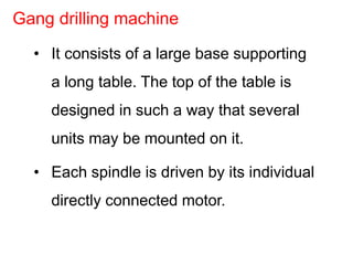 • It consists of a large base supporting
a long table. The top of the table is
designed in such a way that several
units may be mounted on it.
• Each spindle is driven by its individual
directly connected motor.
Gang drilling machine
 