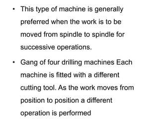• This type of machine is generally
preferred when the work is to be
moved from spindle to spindle for
successive operations.
• Gang of four drilling machines Each
machine is fitted with a different
cutting tool. As the work moves from
position to position a different
operation is performed
 