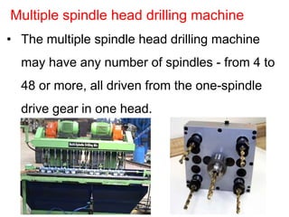 • The multiple spindle head drilling machine
may have any number of spindles - from 4 to
48 or more, all driven from the one-spindle
drive gear in one head.
Multiple spindle head drilling machine
 
