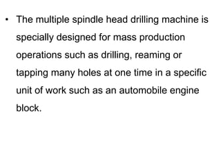 • The multiple spindle head drilling machine is
specially designed for mass production
operations such as drilling, reaming or
tapping many holes at one time in a specific
unit of work such as an automobile engine
block.
 