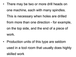 • There may be two or more drill heads on
one machine, each with many spindles.
This is necessary when holes are drilled
from more than one direction - for example,
on the top side, and the end of a piece of
work.
• Production units of this type are seldom
used in a tool room that usually does highly
skilled work
 