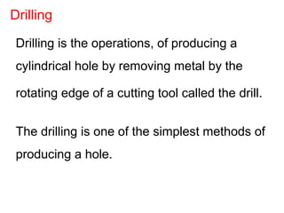 Drilling is the operations, of producing a
cylindrical hole by removing metal by the
rotating edge of a cutting tool called the drill.
The drilling is one of the simplest methods of
producing a hole.
Drilling
 