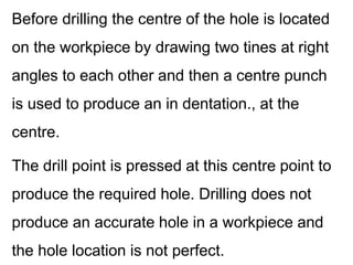 Before drilling the centre of the hole is located
on the workpiece by drawing two tines at right
angles to each other and then a centre punch
is used to produce an in dentation., at the
centre.
The drill point is pressed at this centre point to
produce the required hole. Drilling does not
produce an accurate hole in a workpiece and
the hole location is not perfect.
 