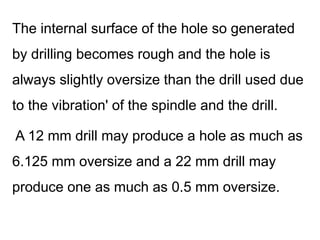 The internal surface of the hole so generated
by drilling becomes rough and the hole is
always slightly oversize than the drill used due
to the vibration' of the spindle and the drill.
A 12 mm drill may produce a hole as much as
6.125 mm oversize and a 22 mm drill may
produce one as much as 0.5 mm oversize.
 