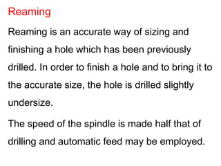 Reaming is an accurate way of sizing and
finishing a hole which has been previously
drilled. In order to finish a hole and to bring it to
the accurate size, the hole is drilled slightly
undersize.
The speed of the spindle is made half that of
drilling and automatic feed may be employed.
Reaming
 