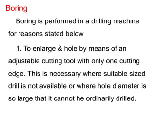 Boring is performed in a drilling machine
for reasons stated below
1. To enlarge & hole by means of an
adjustable cutting tool with only one cutting
edge. This is necessary where suitable sized
drill is not available or where hole diameter is
so large that it cannot he ordinarily drilled.
Boring
 