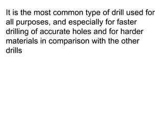 It is the most common type of drill used for
all purposes, and especially for faster
drilling of accurate holes and for harder
materials in comparison with the other
drills
 