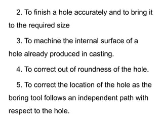 2. To finish a hole accurately and to bring it
to the required size
3. To machine the internal surface of a
hole already produced in casting.
4. To correct out of roundness of the hole.
5. To correct the location of the hole as the
boring tool follows an independent path with
respect to the hole.
 