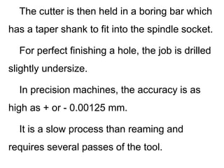 The cutter is then held in a boring bar which
has a taper shank to fit into the spindle socket.
For perfect finishing a hole, the job is drilled
slightly undersize.
In precision machines, the accuracy is as
high as + or - 0.00125 mm.
It is a slow process than reaming and
requires several passes of the tool.
 