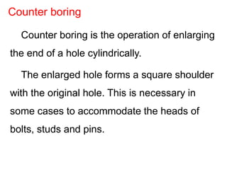 Counter boring is the operation of enlarging
the end of a hole cylindrically.
The enlarged hole forms a square shoulder
with the original hole. This is necessary in
some cases to accommodate the heads of
bolts, studs and pins.
Counter boring
 