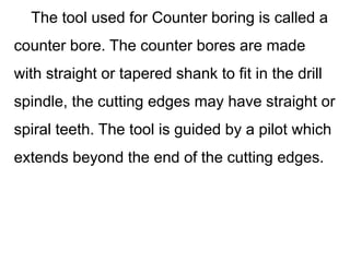 The tool used for Counter boring is called a
counter bore. The counter bores are made
with straight or tapered shank to fit in the drill
spindle, the cutting edges may have straight or
spiral teeth. The tool is guided by a pilot which
extends beyond the end of the cutting edges.
 