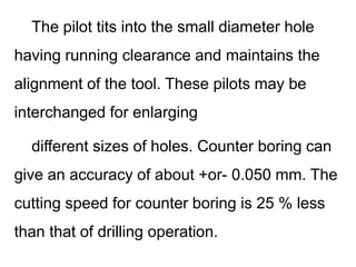 The pilot tits into the small diameter hole
having running clearance and maintains the
alignment of the tool. These pilots may be
interchanged for enlarging
different sizes of holes. Counter boring can
give an accuracy of about +or- 0.050 mm. The
cutting speed for counter boring is 25 % less
than that of drilling operation.
 
