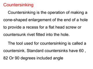 Countersinking is the operation of making a
cone-shaped enlargement of the end of a hole
to provide a recess for a flat head screw or
countersunk rivet fitted into the hole.
The tool used for countersinking is called a
countersink. Standard countersinks have 60 ,
82 Or 90 degrees included angle
Countersinking
 