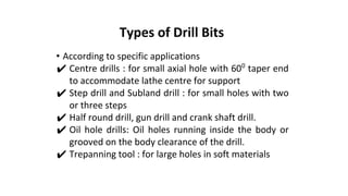 • According to specific applications
✔ Centre drills : for small axial hole with 600
taper end
to accommodate lathe centre for support
✔ Step drill and Subland drill : for small holes with two
or three steps
✔ Half round drill, gun drill and crank shaft drill.
✔ Oil hole drills: Oil holes running inside the body or
grooved on the body clearance of the drill.
✔ Trepanning tool : for large holes in soft materials
Types of Drill Bits
 