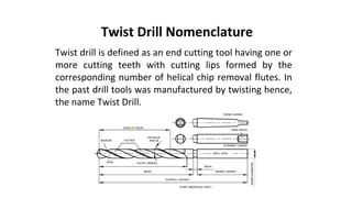 Twist drill is defined as an end cutting tool having one or
more cutting teeth with cutting lips formed by the
corresponding number of helical chip removal flutes. In
the past drill tools was manufactured by twisting hence,
the name Twist Drill.
Twist Drill Nomenclature
 