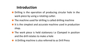 ⚫ Drilling is the operation of producing circular hole in the
work-piece by using a rotating cutter.
⚫ The machine used for drilling is called drilling machine
⚫ It is the simplest and accurate machine used in production
shop.
⚫ The work piece is held stationary i.e Clamped in position
and the drill rotates to make a hole
⚫ A Drilling machine is also referred to as Drill Press
Introduction
 