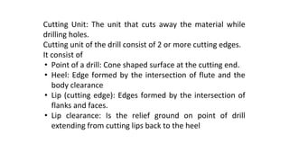 Cutting Unit: The unit that cuts away the material while
drilling holes.
Cutting unit of the drill consist of 2 or more cutting edges.
It consist of
• Point of a drill: Cone shaped surface at the cutting end.
• Heel: Edge formed by the intersection of flute and the
body clearance
• Lip (cutting edge): Edges formed by the intersection of
flanks and faces.
• Lip clearance: Is the relief ground on point of drill
extending from cutting lips back to the heel
 