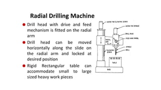 Radial Drilling Machine
⚫ Drill head with drive and feed
mechanism is fitted on the radial
arm
⚫ Drill head can be moved
horizontally along the slide on
the radial arm and locked at
desired position
⚫ Rigid Rectangular table can
accommodate small to large
sized heavy work pieces
 