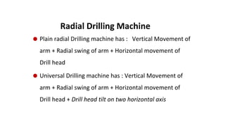 ⚫ Plain radial Drilling machine has : Vertical Movement of
arm + Radial swing of arm + Horizontal movement of
Drill head
⚫ Universal Drilling machine has : Vertical Movement of
arm + Radial swing of arm + Horizontal movement of
Drill head + Drill head tilt on two horizontal axis
Radial Drilling Machine
 