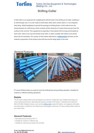 E-mail: inquiry@torlinservices.com
Tel: +86 182 3419 6903 Web：www.torlinservices.com
Drilling Collar
A drill collar is an equipment for weighting the drill bit used in the drilling of oil wells, enabling it
to drill through rock. It is a bar made of solid steel, either plain carbon steel or a non-magnetic
steel alloy, drilled lengthwise to permit the passage of drilling fluids. A drill collar forms the
lowest element of a drill string, which contains all the elements of a down-hole process from the
surface to the rock bit. This equipment are typically 31 feet (about 9.45 m) long and threaded at
both ends, male at one end and female at the other, to allow multiple drill collars to be joined
above the bit assembly. The number of drill collars attached to a drilling string will base on the
material composition of the strata at the drill site and the likely depth of the well.
General Features
ZT series Drilling Collar are used for push the drilling bits during drilling operation. Suitable for
onshore or offshore drilling operations.
Details
The ZT series drilling collars were developed to provide the market with more reliable technology and
more hoisting performance. Manufactured strictly according to API Spec7-1 standard with material of
AISI 4145 Mod. Multiple choices, such as slick drilling collar, spiral drill collars, non-magnetic drill collars
and other types. Included but not limited by the advantages mentioned, ZT series drilling collars might be
your best choice.
General Features
• Manufactured according to API 7-1
• Suitable for onshore or offshore rigs
• Suitable for cold area and desert environment
 