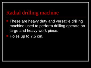Radial drilling machine
 These are heavy duty and versatile drilling
machine used to perform drilling operate on
large and heavy work piece.
 Holes up to 7.5 cm.
 