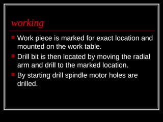 working
 Work piece is marked for exact location and
mounted on the work table.
 Drill bit is then located by moving the radial
arm and drill to the marked location.
 By starting drill spindle motor holes are
drilled.
 