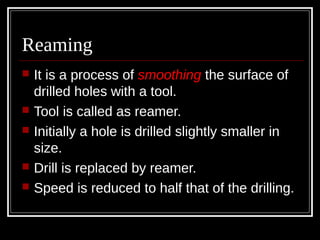 Reaming
 It is a process of smoothing the surface of
drilled holes with a tool.
 Tool is called as reamer.
 Initially a hole is drilled slightly smaller in
size.
 Drill is replaced by reamer.
 Speed is reduced to half that of the drilling.
 
