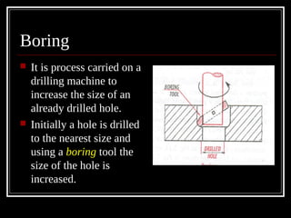 Boring
 It is process carried on a
drilling machine to
increase the size of an
already drilled hole.
 Initially a hole is drilled
to the nearest size and
using a boring tool the
size of the hole is
increased.
 