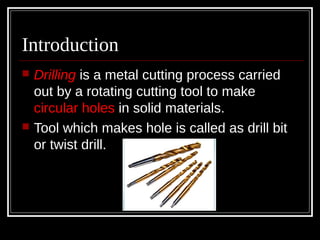 Introduction
 Drilling is a metal cutting process carried
out by a rotating cutting tool to make
circular holes in solid materials.
 Tool which makes hole is called as drill bit
or twist drill.
 