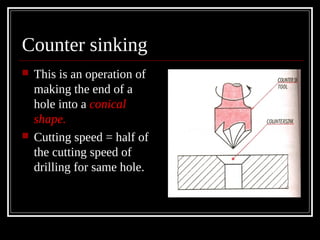Counter sinking
 This is an operation of
making the end of a
hole into a conical
shape.
 Cutting speed = half of
the cutting speed of
drilling for same hole.
 