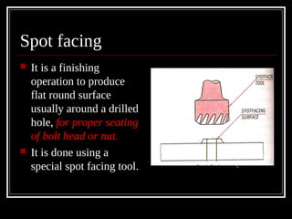 Spot facing
 It is a finishing
operation to produce
flat round surface
usually around a drilled
hole, for proper seating
of bolt head or nut.
 It is done using a
special spot facing tool.
 