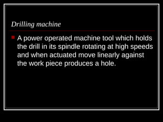 Drilling machine
 A power operated machine tool which holds
the drill in its spindle rotating at high speeds
and when actuated move linearly against
the work piece produces a hole.
 
