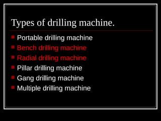 Types of drilling machine.
 Portable drilling machine
 Bench drilling machine
 Radial drilling machine
 Pillar drilling machine
 Gang drilling machine
 Multiple drilling machine
 