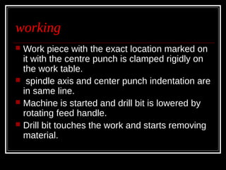 working
 Work piece with the exact location marked on
it with the centre punch is clamped rigidly on
the work table.
 spindle axis and center punch indentation are
in same line.
 Machine is started and drill bit is lowered by
rotating feed handle.
 Drill bit touches the work and starts removing
material.
 