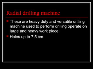 Radial drilling machine
 These are heavy duty and versatile drilling
machine used to perform drilling operate on
large and heavy work piece.
 Holes up to 7.5 cm.
 