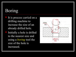 Boring
 It is process carried on a
drilling machine to
increase the size of an
already drilled hole.
 Initially a hole is drilled
to the nearest size and
using a boring tool the
size of the hole is
increased.
 