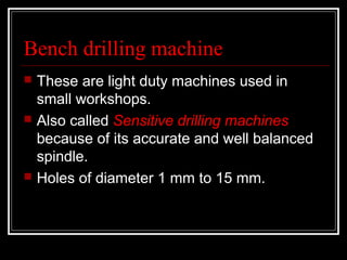 Bench drilling machine
 These are light duty machines used in
small workshops.
 Also called Sensitive drilling machines
because of its accurate and well balanced
spindle.
 Holes of diameter 1 mm to 15 mm.
 
