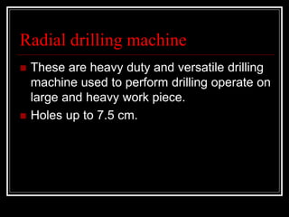 Radial drilling machine
 These are heavy duty and versatile drilling
machine used to perform drilling operate on
large and heavy work piece.
 Holes up to 7.5 cm.
 