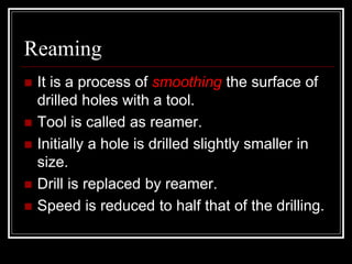 Reaming
 It is a process of smoothing the surface of
drilled holes with a tool.
 Tool is called as reamer.
 Initially a hole is drilled slightly smaller in
size.
 Drill is replaced by reamer.
 Speed is reduced to half that of the drilling.
 