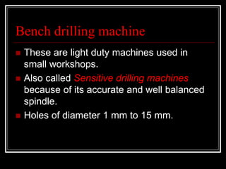 Bench drilling machine
 These are light duty machines used in
small workshops.
 Also called Sensitive drilling machines
because of its accurate and well balanced
spindle.
 Holes of diameter 1 mm to 15 mm.
 
