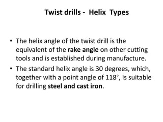 Twist drills - Helix Types
• The helix angle of the twist drill is the
equivalent of the rake angle on other cutting
tools and is established during manufacture.
• The standard helix angle is 30 degrees, which,
together with a point angle of 118°, is suitable
for drilling steel and cast iron.
 