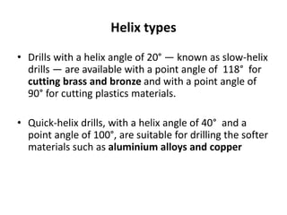 Helix types
• Drills with a helix angle of 20° — known as slow-helix
drills — are available with a point angle of 118° for
cutting brass and bronze and with a point angle of
90° for cutting plastics materials.
• Quick-helix drills, with a helix angle of 40° and a
point angle of 100°, are suitable for drilling the softer
materials such as aluminium alloys and copper
 