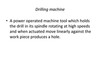 Drilling machine
• A power operated machine tool which holds
the drill in its spindle rotating at high speeds
and when actuated move linearly against the
work piece produces a hole.
 