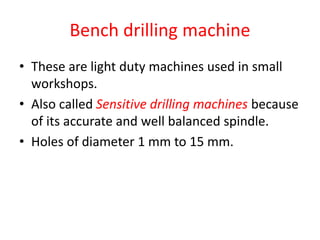 Bench drilling machine
• These are light duty machines used in small
workshops.
• Also called Sensitive drilling machines because
of its accurate and well balanced spindle.
• Holes of diameter 1 mm to 15 mm.
 