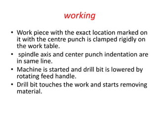 working
• Work piece with the exact location marked on
it with the centre punch is clamped rigidly on
the work table.
• spindle axis and center punch indentation are
in same line.
• Machine is started and drill bit is lowered by
rotating feed handle.
• Drill bit touches the work and starts removing
material.
 