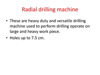 Radial drilling machine
• These are heavy duty and versatile drilling
machine used to perform drilling operate on
large and heavy work piece.
• Holes up to 7.5 cm.
 