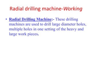 Radial drilling machine-Working
• Radial Drilling Machine:- These drilling
machines are used to drill large diameter holes,
multiple holes in one setting of the heavy and
large work pieces.
 