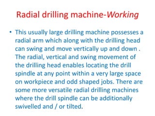 Radial drilling machine-Working
• This usually large drilling machine possesses a
radial arm which along with the drilling head
can swing and move vertically up and down .
The radial, vertical and swing movement of
the drilling head enables locating the drill
spindle at any point within a very large space
on workpiece and odd shaped jobs. There are
some more versatile radial drilling machines
where the drill spindle can be additionally
swivelled and / or tilted.
 