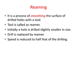 Reaming
• It is a process of smoothing the surface of
drilled holes with a tool.
• Tool is called as reamer.
• Initially a hole is drilled slightly smaller in size.
• Drill is replaced by reamer.
• Speed is reduced to half that of the drilling.
 